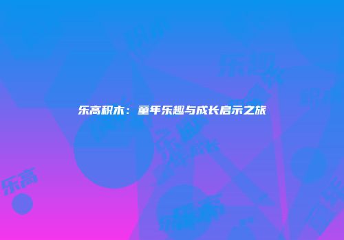 乐高积木：童年乐趣与成长启示之旅
