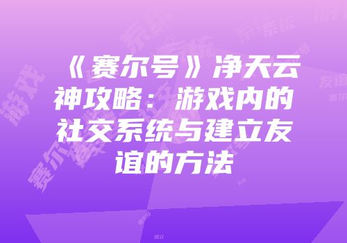 《赛尔号》净天云神攻略：游戏内的社交系统与建立友谊的方法