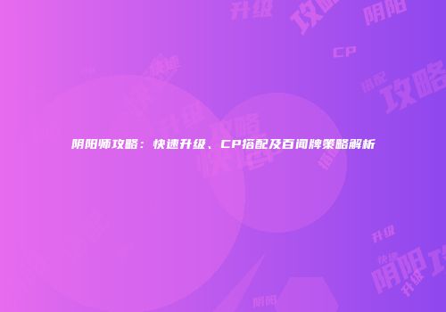 阴阳师攻略：快速升级、CP搭配及百闻牌策略解析
