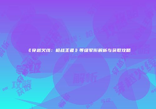 《穿越火线：枪战王者》等级军衔解析与获取攻略