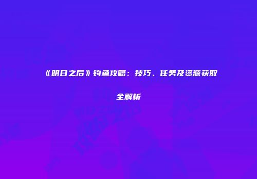 《明日之后》钓鱼攻略：技巧、任务及资源获取全解析