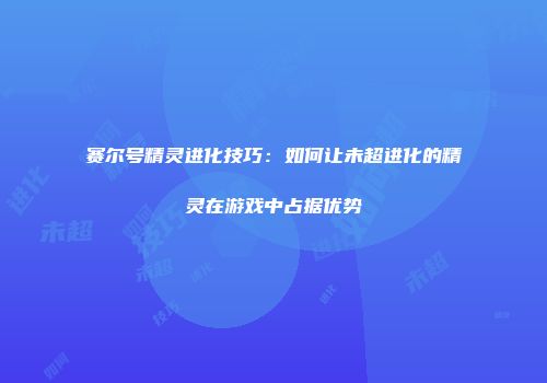 赛尔号精灵进化技巧:如何让未超进化的精灵在游戏中占据优势