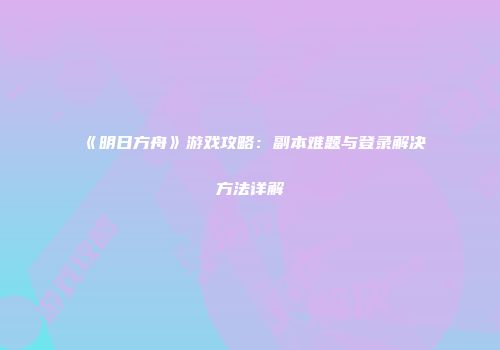 《明日方舟》游戏攻略：副本难题与登录解决方法详解