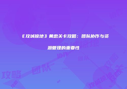 《攻城掠地》黄忠关卡攻略：团队协作与资源管理的重要性