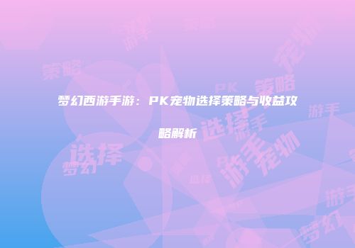 梦幻西游手游：PK宠物选择策略与收益攻略解析