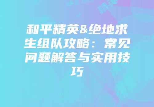 和平精英&绝地求生组队攻略：常见问题解答与实用技巧