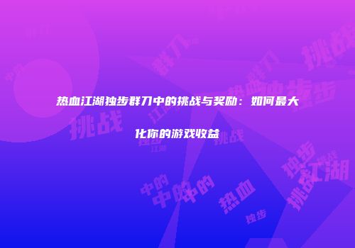 热血江湖独步群刀中的挑战与奖励：如何最大化你的游戏收益