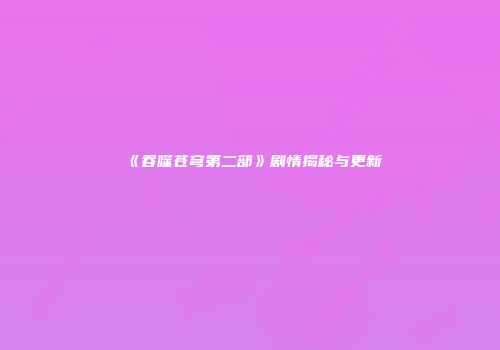 《吞噬苍穹第二部》剧情揭秘与更新