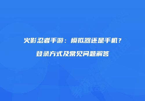 火影忍者手游：模拟器还是手机？登录方式及常见问题解答