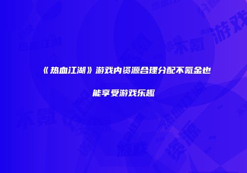 《热血江湖》游戏内资源合理分配不氪金也能享受游戏乐趣