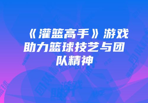 《灌篮高手》游戏助力篮球技艺与团队精神