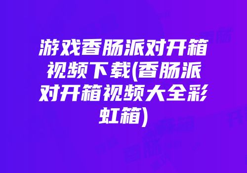 游戏香肠派对开箱视频下载(香肠派对开箱视频大全彩虹箱)