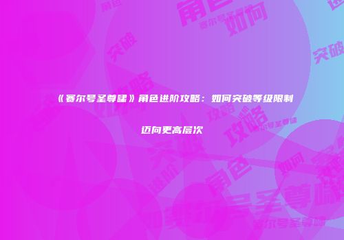 《赛尔号圣尊啸》角色进阶攻略：如何突破等级限制迈向更高层次