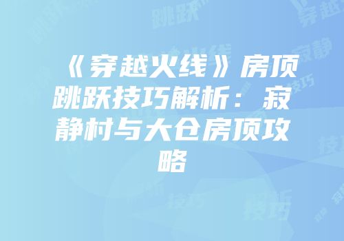 《穿越火线》房顶跳跃技巧解析：寂静村与大仓房顶攻略