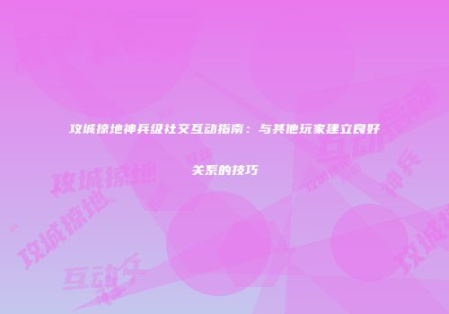 攻城掠地神兵级社交互动指南：与其他玩家建立良好关系的技巧
