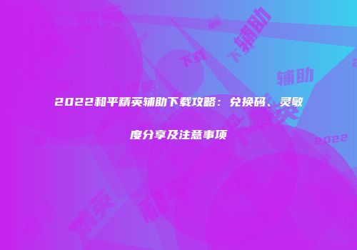 2022和平精英辅助下载攻略：兑换码、灵敏度分享及注意事项