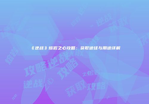《逆战》熔岩之心攻略：获取途径与用途详解