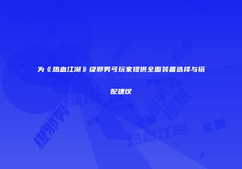 为《热血江湖》级邪男弓玩家提供全面装备选择与搭配建议