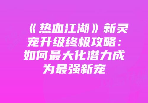《热血江湖》新灵宠升级终极攻略：如何最大化潜力成为最强新宠