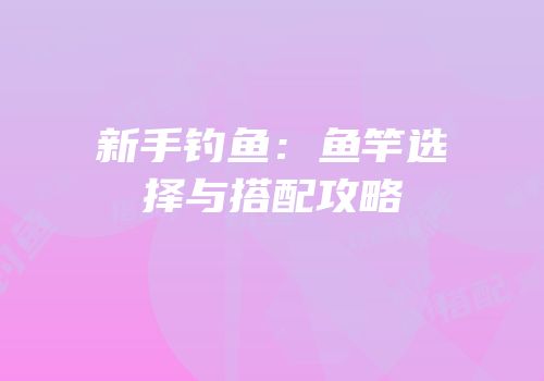 新手钓鱼：鱼竿选择与搭配攻略