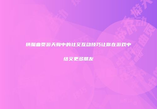 镇魔曲页游天驹中的社交互动技巧让你在游戏中结交更多朋友