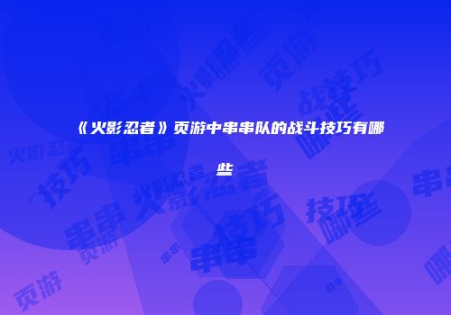 《火影忍者》页游中串串队的战斗技巧有哪些