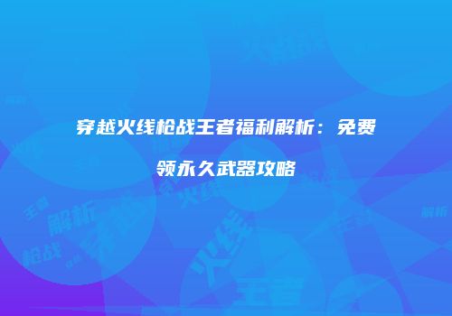 穿越火线枪战王者福利解析：免费领永久武器攻略