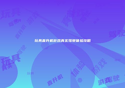 玩具直升机游戏真实驾驶体验攻略