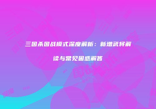 三国杀国战模式深度解析：新增武将解读与常见困惑解答