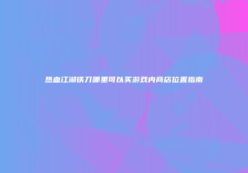热血江湖铁刀哪里可以买游戏内商店位置指南
