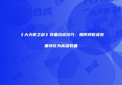 《大天使之剑》装备合成技巧：如何将低级装备转化为高级装备
