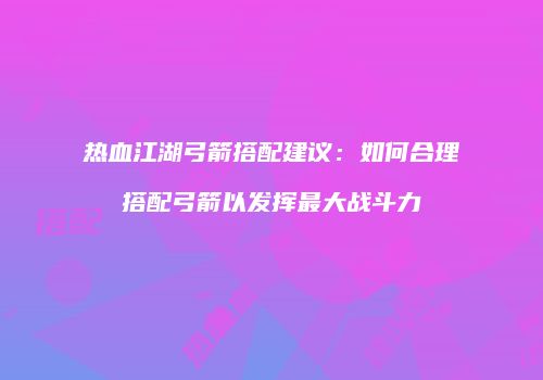 热血江湖弓箭搭配建议:如何合理搭配弓箭以发挥最大战斗力