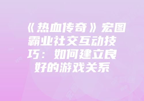 《热血传奇》宏图霸业社交互动技巧：如何建立良好的游戏关系