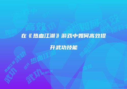 在《热血江湖》游戏中如何高效提升武功技能