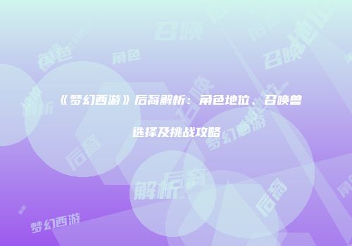 《梦幻西游》后裔解析：角色地位、召唤兽选择及挑战攻略