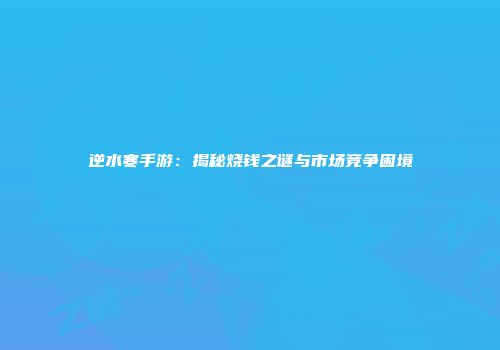 逆水寒手游：揭秘烧钱之谜与市场竞争困境