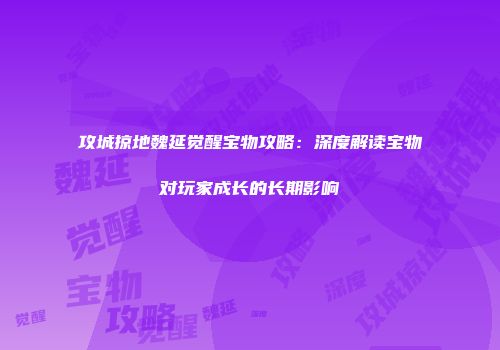 攻城掠地魏延觉醒宝物攻略：深度解读宝物对玩家成长的长期影响