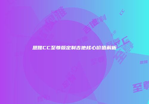 恩雅CC至尊版定制吉他核心价值解析
