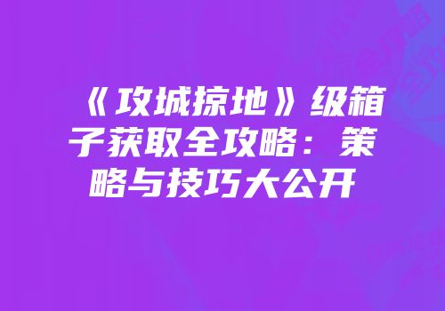 《攻城掠地》级箱子获取全攻略：策略与技巧大公开