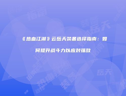 《热血江湖》云岳天装备选择指南:如何提升战斗力以应对强敌