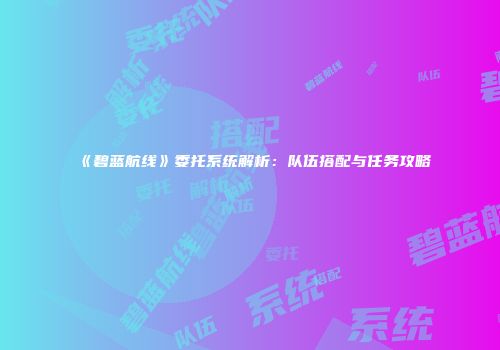《碧蓝航线》委托系统解析：队伍搭配与任务攻略