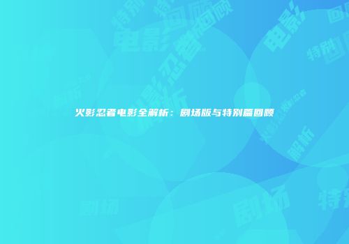 火影忍者电影全解析：剧场版与特别篇回顾