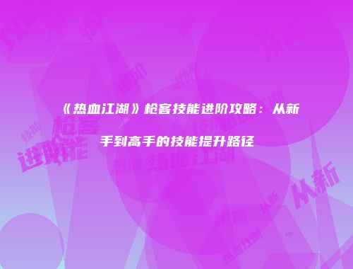 《热血江湖》枪客技能进阶攻略：从新手到高手的技能提升路径