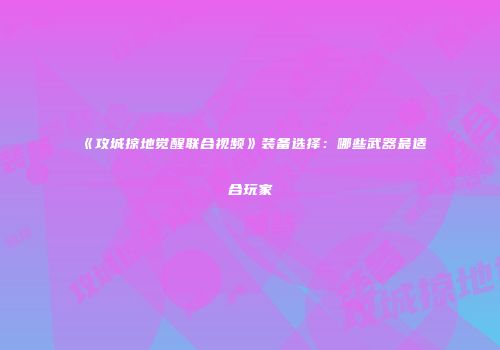 《攻城掠地觉醒联合视频》装备选择:哪些武器最适合玩家