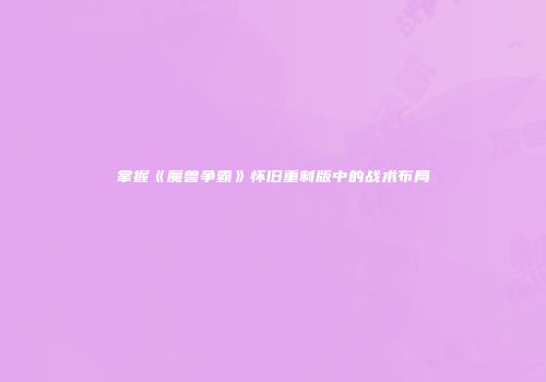 掌握《魔兽争霸》怀旧重制版中的战术布局