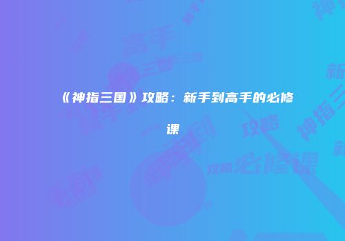 《神指三国》攻略：新手到高手的必修课