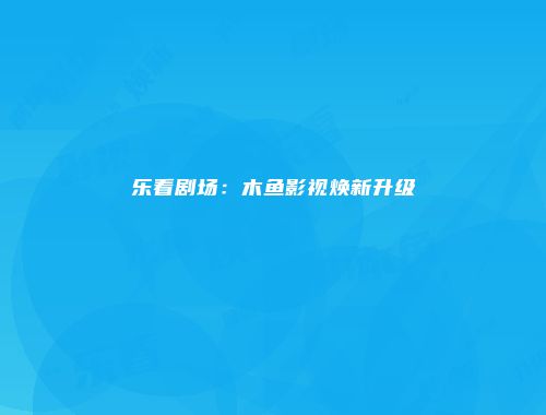 乐看剧场：木鱼影视焕新升级