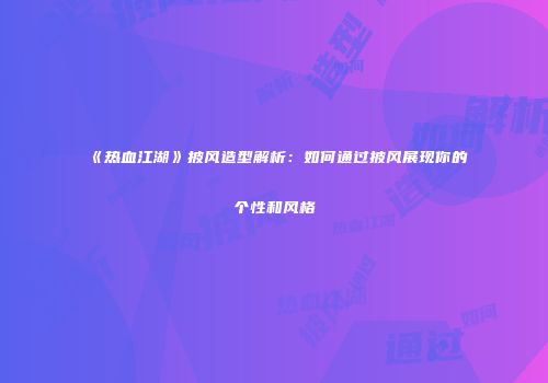 《热血江湖》披风造型解析：如何通过披风展现你的个性和风格