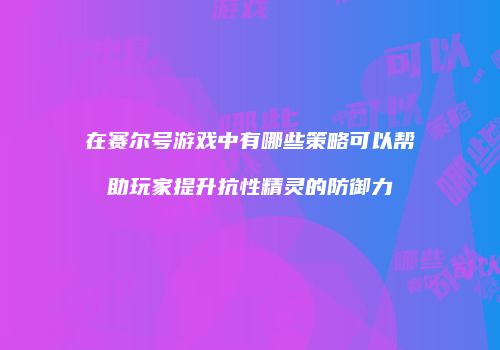 在赛尔号游戏中有哪些策略可以帮助玩家提升抗性精灵的防御力