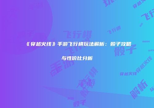 《穿越火线》手游飞行棋玩法解析：骰子攻略与性价比分析